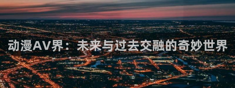 动漫天堂从哪下载安装：动漫AV界：未来与过去交融的奇妙世界