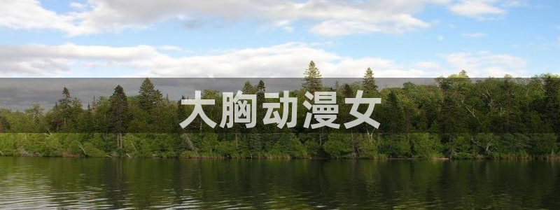 动漫天堂官方正版下载：大胸动漫女