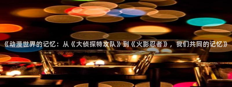 动漫天堂在线免费观看：《动漫世界的记忆：从《大侦探特攻队》到《火影忍者》，我们共同的记忆》