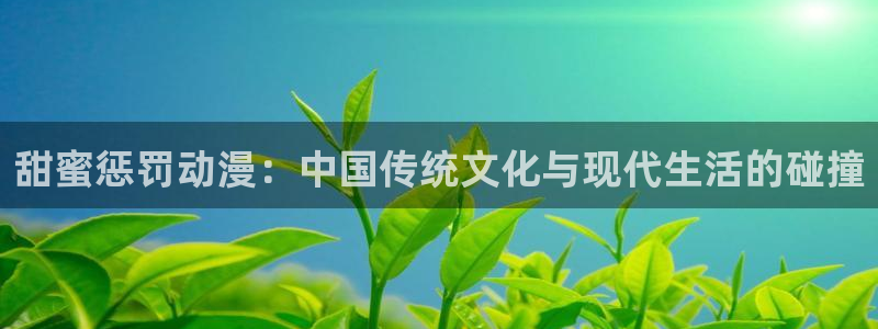 男人动漫天堂在线：甜蜜惩罚动漫：中国传统文化与现代生活的碰撞